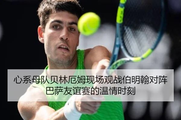 心系母队贝林厄姆现场观战伯明翰对阵巴萨友谊赛的温情时刻